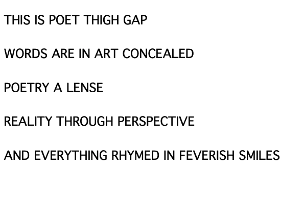 The poem. It reads: THIS IS POET THIGH GAP / WORDS AREE IN ART CONCEALED / POETRY A LENSE / REALITY THROUGH PERSPECTIVE / AND EVERYTHING RHYMED IN FEVERISH SMILES
