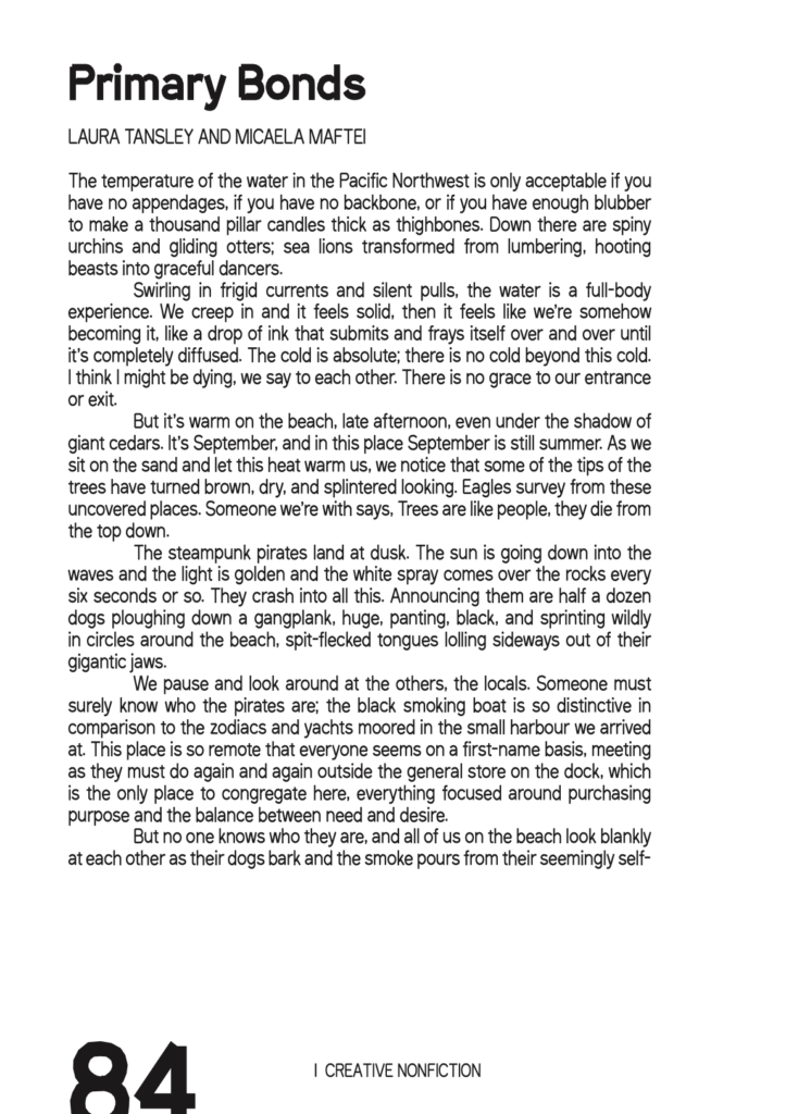 Image of excerpt from SAND 24. Image Text: Creative nonfiction by Micaela Maftei and Laura Tansley. Primary Bonds. The temperature of the water in the Pacific Northwest is only acceptable if you have no appendages, if you have no backbone, or if you have enough blubber to make a thousand pillar candles thick as thighbones. Down there are spiny urchins and gliding otters; sea lions transformed from lumbering, hooting beasts into graceful dancers. Swirling in frigid currents and silent pulls, the water is a full-body experience. We creep in and it feels solid, then it feels like we’re somehow becoming it, like a drop of ink that submits and frays itself over and over until it’s completely diffused. The cold is absolute; there is no cold beyond this cold. I think I might be dying, we say to each other. There is no grace to our entrance or exit. But it's warm on the beach, late afternoon, even under the shadow of giant cedars. It’s September, and in this place September is still summer. As we sit on the sand and let this heat warm us, we notice that some of the tips of the trees have turned brown, dry, and splintered looking. Eagles survey from these uncovered places. Someone we’re with says, Trees are like people, they die from the top down. The steampunk pirates land at dusk. The sun is going down into the waves and the light is golden and the white spray comes over the rocks every six seconds or so. They crash into all this. Announcing them are half a dozen dogs ploughing down a gangplank, huge, panting, black, and sprinting wildly in circles around the beach, spit-flecked tongues lolling sideways out of their gigantic jaws. We pause and look around at the others, the locals. Someone must surely know who the pirates are; the black smoking boat is so distinctive in comparison to the zodiacs and yachts moored in the small harbour we arrived at. This place is so remote that everyone seems on a first-name basis, meeting as they must do again and again outside the general store on the dock, which is the only place to congregate here, everything focused around purchasing purpose and the balance between need and desire. But no one knows who they are, and all of us on the beach look blankly at each other as their dogs bark and the smoke pours from their seemingly self-riveted boat and our skins prickle with drying salty water.