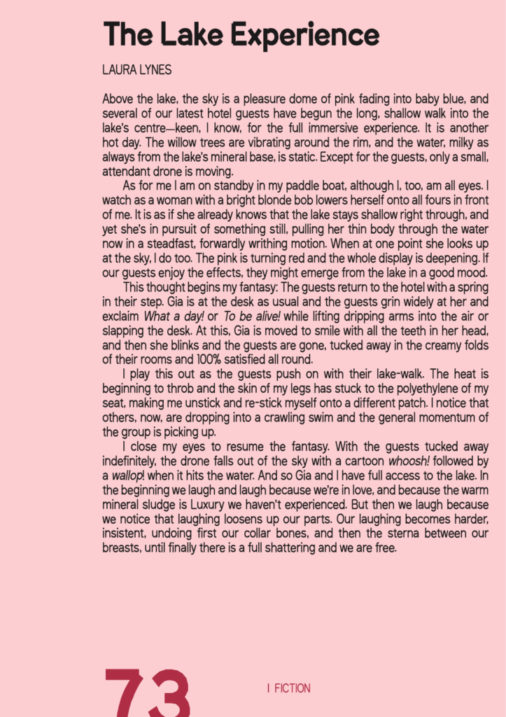 Image of excerpt from fiction in SAND 24. Image text: The Lake Experience By Laura Lynes Above the lake, the sky is a pleasure dome of pink fading into baby blue, and several of our latest hotel guests have begun the long, shallow walk into the lake’s centre—keen, I know, for the full immersive experience. It is another hot day. The willow trees are vibrating around the rim, and the water, milky as always from the lake’s mineral base, is static. Except for the guests, only a small, attendant drone is moving. As for me I am on standby in my paddle boat, although I, too, am all eyes. I watch as a woman with a bright blonde bob lowers herself onto all fours in front of me. It is as if she already knows that the lake stays shallow right through, and yet she’s in pursuit of something still, pulling her thin body through the water now in a steadfast, forwardly writhing motion. When at one point she looks up at the sky, I do too. The pink is turning red and the whole display is deepening. If our guests enjoy the effects, they might emerge from the lake in a good mood. This thought begins my fantasy: The guests return to the hotel with a spring in their step. Gia is at the desk as usual and the guests grin widely at her and exclaim What a day! or To be alive! while lifting dripping arms into the air or slapping the desk. At this, Gia is moved to smile with all the teeth in her head, and then she blinks and the guests are gone, tucked away in the creamy folds of their rooms and 100% satisfied all round. I play this out as the guests push on with their lake-walk. The heat is beginning to throb and the skin of my legs has stuck to the polyethylene of my seat, making me unstick and re-stick myself onto a different patch. I notice that others, now, are dropping into a crawling swim and the general momentum of the group is picking up. I close my eyes to resume the fantasy. With the guests tucked away indefinitely, the drone falls out of the sky with a cartoon whoosh! followed by a wallop! when it hits the water. And so Gia and I have full access to the lake. In the beginning we laugh and laugh because we’re in love, and because the warm mineral sludge is Luxury we haven’t experienced. But then we laugh because we notice that laughing loosens up our parts. Our laughing becomes harder, insistent, undoing first our collar bones, and then the sterna between our breasts, until finally there is a full shattering and we are free.